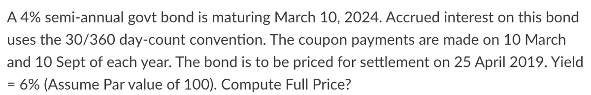 A 4% semi-annual govt bond is maturing March 10, 2024. Accrued interest on this bond
uses the 30/360 day-count convention. The coupon payments are made on 10 March
and 10 Sept of each year. The bond is to be priced for settlement on 25 April 2019. Yield
= 6% (Assume Par value of 100). Compute Full Price?