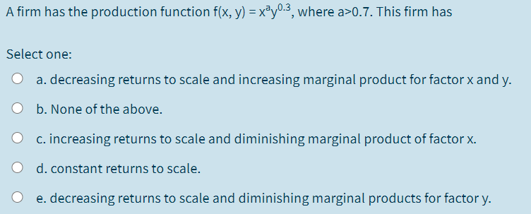 A firm has the production function f(x, y) = x®y0.3, where a>0.7. This firm has
Select one:
a. decreasing returns to scale and increasing marginal product for factor x and y.
b. None of the above.
c. increasing returns to scale and diminishing marginal product of factor x.
d. constant returns to scale.
e. decreasing returns to scale and diminishing marginal products for factor y.
