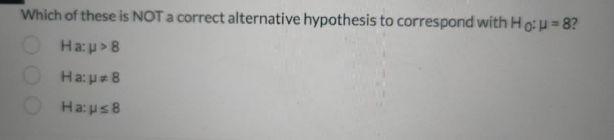 Which of these is NOT a correct alternative hypothesis to correspond with Ho: u = 8?
Ha:p >8
Ha:p=8
Ha:ps8
