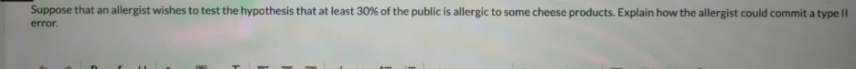 Suppose that an allergist wishes to test the hypothesis that at least 30% of the public is allergic to some cheese products. Explain how the allergist could commit a type II
error.
