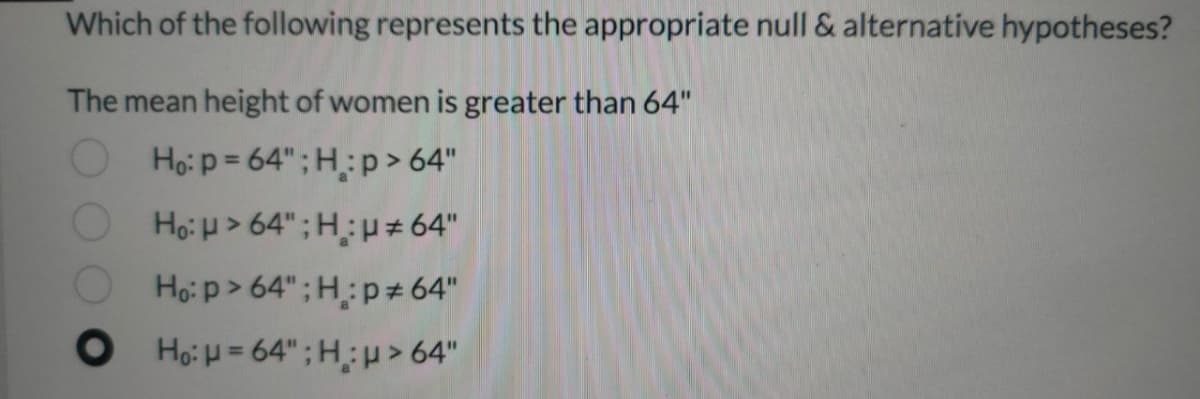 Which of the following represents the appropriate null & alternative hypotheses?
The mean height of women is greater than 64"
Họ:p = 64";H:p> 64"
Họ: H > 64";H:p# 64"
Ho: p> 64" ; H:p± 64"
O Ho: H= 64" ; Hp>64"
