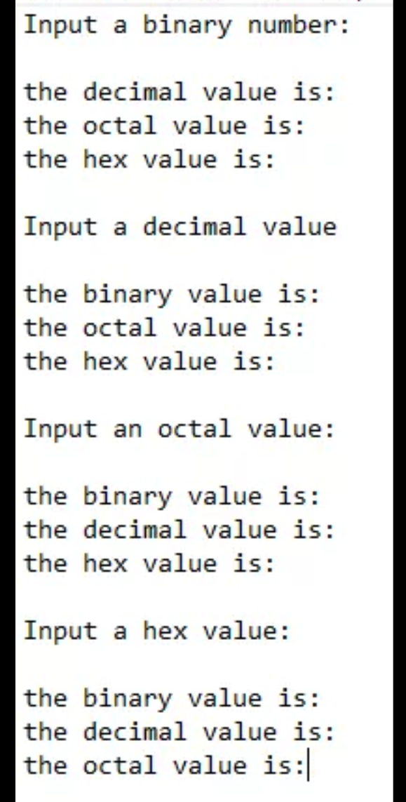 Input a binary number:
the decimal value is:
the octal value is:
the hex value is:
Input a decimal value
the binary value is:
the octal value is:
the hex value is:
Input an octal value:
the binary value is:
the decimal value is:
the hex value is:
Input a hex value:
the binary value is:
the decimal value is:
the octal value is:
