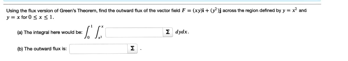 Using the flux version of Green's Theorem, find the outward flux of the vector field F = (xy)i + (y )j across the region defined by y = x² and
y = x for 0 < x < 1.
(a) The integral here would be:
Σ dydx.
(b) The outward flux is:
Σ
