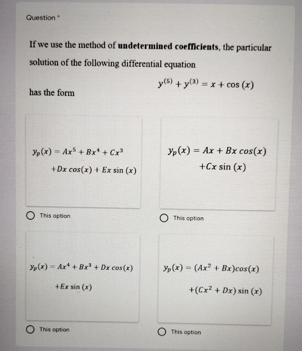 Question*
If we use the method of undetermined coefficients, the particular
solution of the following differential equation
y(5) + y(3).
= x + cos (x)
has the form
Yp(x) = Ax + Bx + Cx
Yp (x) = Ax + Bx cos(x)
+Cx sin (x)
+Dx cos(x) + Ex sin (x)
This option
This option
Yp(x) Ax + Bx³ + Dx cos(x)
Yp(x) = (Ax² + Bx)cos(x)
+Ex sin (x)
+(Cx? + Dx) sin (x)
This option
This option
