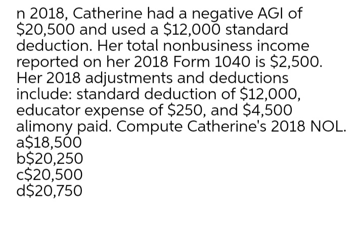 n 2018, Catherine had a negative AGI of
$20,500 and used a $12,000 standard
deduction. Her total nonbusiness income
reported on her 2018 Form 1040 is $2,500.
Her 2018 adjustments and deductions
include: standard deduction of $12,000,
educator expense of $250, and $4,500
alimony paid. Compute Catherine's 2018 NOL.
a$18,500
b$20,250
c$20,500
d$20,750
