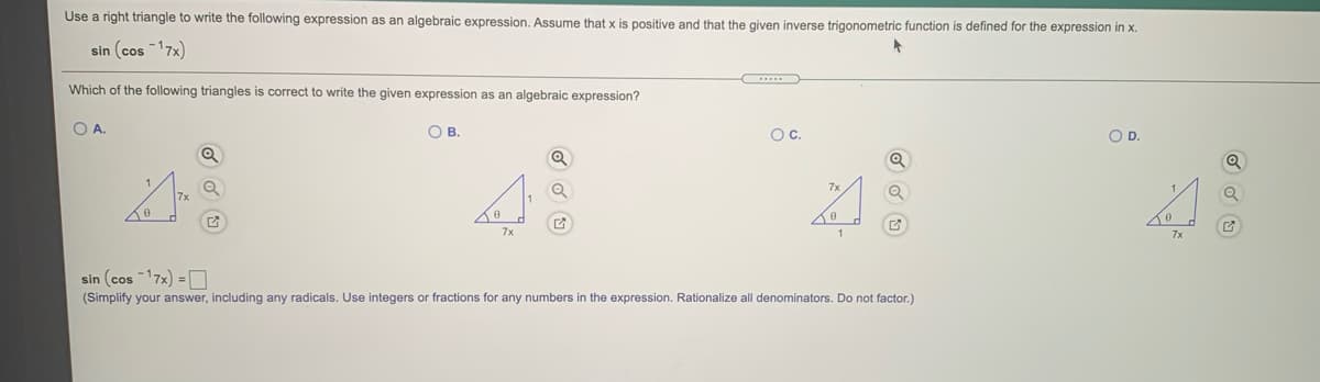 Use a right triangle to write the following expression as an algebraic expression. Assume that x is positive and that the given inverse trigonometric function is defined for the expression in x.
sin (cos -17x)
Which of the following triangles is correct to write the given expression as an algebraic expression?
O A.
OB.
Oc.
OD.
7x
7x
sin (cos 17x) =D
(Simplify your answer, including any radicals. Use integers or fractions for any numbers in the expression. Rationalize all denominators. Do not factor.)
