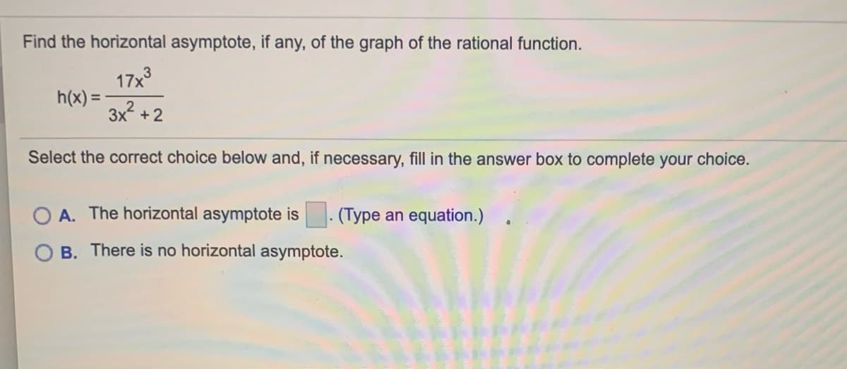 Find the horizontal asymptote, if any, of the graph of the rational function.
17x
h(x) = -
3x +2
Select the correct choice below and, if necessary, fill in the answer box to complete your choice.
A. The horizontal asymptote is
(Type an equation.)
B. There is no horizontal asymptote.
