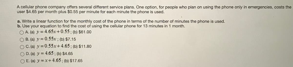 A cellular phone company offers several different service plans. One option, for people who plan on using the phone only in emergencies, costs the
user $4.65 per month plus $0.55 per minute for each minute the phone is used.
a. Write a linear function for the monthly cost of the phone in terms of the number of minutes the phone is used.
b. Use your equation to find the cost of using the cellular phone for 13 minutes in 1 month.
O A. (a) y = 4.65x+0.55; (b) $61.00
O B. (a) y = 0.55x ; (b) $7.15
O C. (a) y =0.55x+4.65; (b) $11.80
O D. (a) y = 4.65; (b) $4.65
O E. (a) y =x+4.65 ; (b) $17.65
