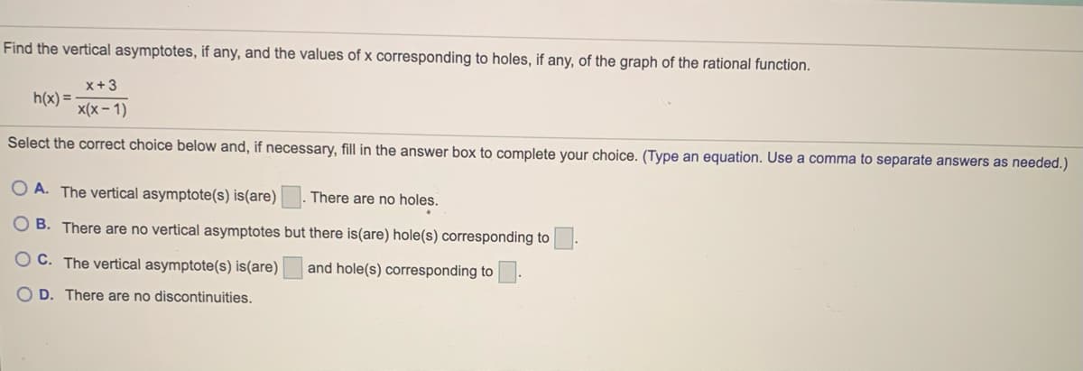 Find the vertical asymptotes, if any, and the values of x corresponding to holes, if any, of the graph of the rational function.
x+3
h(x) =
x(x – 1)
Select the correct choice below and, if necessary, fill in the answer box to complete your choice. (Type an equation. Use a comma to separate answers as needed.)
O A. The vertical asymptote(s) is(are)
There are no holes.
O B. There are no vertical asymptotes but there is(are) hole(s) corresponding to
O C. The vertical asymptote(s) is(are)
and hole(s) corresponding to
O D. There are no discontinuities.
