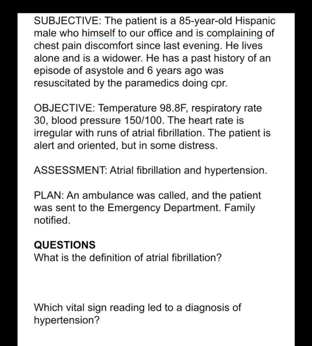 SUBJECTIVE: The patient is a 85-year-old Hispanic
male who himself to our office and is complaining of
chest pain discomfort since last evening. He lives
alone and is a widower. He has a past history of an
episode of asystole and 6 years ago was
resuscitated by the paramedics doing cpr.
OBJECTIVE: Temperature 98.8F, respiratory rate
30, blood pressure 150/100. The heart rate is
irregular with runs of atrial fibrillation. The patient is
alert and oriented, but in some distress.
ASSESSMENT: Atrial fibrillation and hypertension.
PLAN: An ambulance was called, and the patient
was sent to the Emergency Department. Family
notified.
QUESTIONS
What is the definition of atrial fibrillation?
Which vital sign reading led to a diagnosis of
hypertension?
