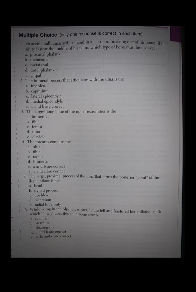 Multiple Choice (only one response is correct in each item)
1. Jeb accidentally smashed his hand in a car door, breaking one of his bones. If the
injury is near the middle of his palm, which type of bone must be involved?
a. proximal phalanx
b. metacarpal
c. metatarsal
d. distal phalanx
e. carpal
2. The humeral process that articulates with the ulna is the
a. trochlea
b. capitulum
c. lateral epicondyle
d. medial epicondyle
e. a and b are correct
3. The largest long bone of the upper extremities is the
a. humerus
b. tibia
DELVIC GIRDLE
c. femur
d. ulna
e. clavicle
4. The forearm contains the
a. ulna
b. tibia
c. radius
d. humerus
e. a and bare correct
f. a and c are correct
5. The large, proximal process of the ulna that forms the posterior “point" of the
flexed elbow is the
a. head
b. styloid process
c. trochlea
d. olecranon
e. radial tuberosity
6. While skiing in the Alps last winter, Laura fell and fractured her collarbone. To
which bone(s) does this collarbone attach?
a. scapula
b. sternum
c. floating rib
d. a and b are correct
e. a, b, andc are correct
