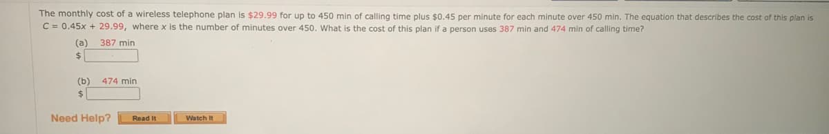 The monthly cost of a wireless telephone plan is $29.99 for up to 450 min of calling time plus $0.45 per minute for each minute over 450 min. The equation that describes the cost of this plan is
C = 0.45x + 29.99, where x is the number of minutes over 450. What is the cost of this plan if a person uses 387 min and 474 min of calling time?
(a)
387 min
(b)
474 min
$1
Need Help?
Read it
Watch It
