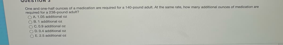 One and one-half ounces of a medication are required for a 140-pound adult. At the same rate, how many additional ounces of medication are
required for a 238-pound adult?
O A. 1.05 additional oz
O B. 1 additional oz
C.0.9 additional oz
O D. 0.4 additional oz
O E. 2,5 additional oz
