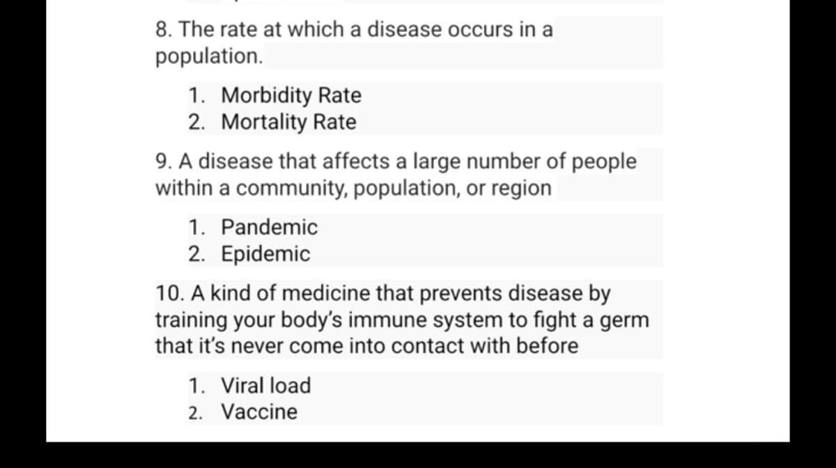 8. The rate at which a disease occurs in a
population.
1. Morbidity Rate
2. Mortality Rate
9. A disease that affects a large number of people
within a community, population, or region
1. Pandemic
2. Epidemic
10. A kind of medicine that prevents disease by
training your body's immune system to fight a germ
that it's never come into contact with before
1. Viral load
2. Vaccine
