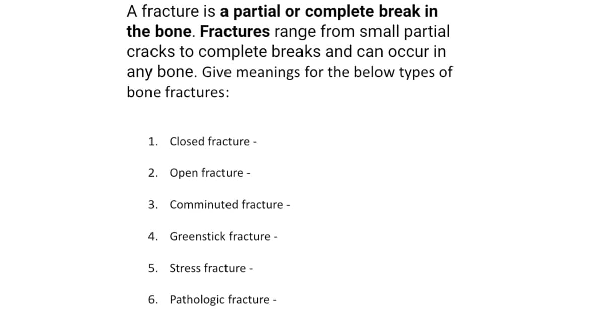 A fracture is a partial or complete break in
the bone. Fractures range from small partial
cracks to complete breaks and can occur in
any bone. Give meanings for the below types of
bone fractures:
1. Closed fracture -
2. Open fracture -
3. Comminuted fracture -
4. Greenstick fracture -
5. Stress fracture -
6. Pathologic fracture -
