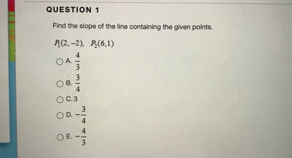 QUESTION 1
Find the slope of the line containing the given points.
R(2,-2), P(6,1)
O A.
OB.
O C.3
OD.
O E.
3/4413
