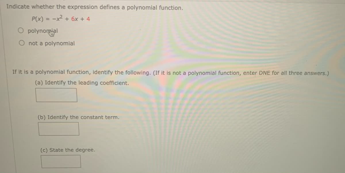 Indicate whether the expression defines a polynomial function.
P(x) = -x² + 6x + 4
O polynomial
O not a polynomial
If it is a polynomial function, identify the following. (If it is not a polynomial function, enter DNE for all three answers.)
(a) Identify the leading coefficient.
(b) Identify the constant term.
(c) State the degree.
