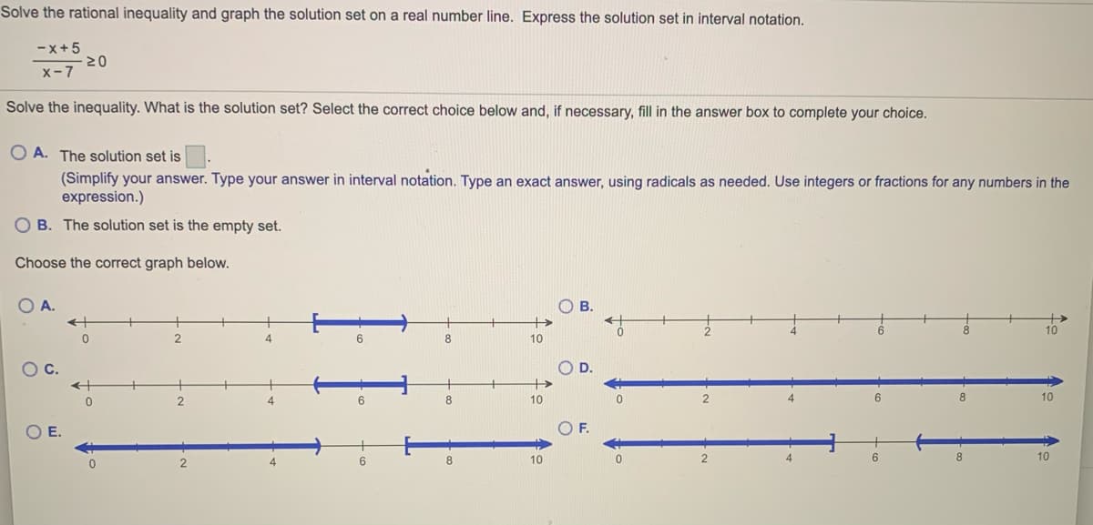 Solve the rational inequality and graph the solution set on a real number line. Express the solution set in interval notation.
-x+5
x-7
Solve the inequality. What is the solution set? Select the correct choice below and, if necessary, fill in the answer box to complete your choice.
O A. The solution set is
(Simplify your answer. Type your answer in interval notation. Type an exact answer, using radicals as needed. Use integers or fractions for any numbers in the
expression.)
O B. The solution set is the empty set.
Choose the correct graph below.
O A.
B.
->
10
6.
8
10
с.
D.
2
8.
10
10
OE.
F.
8
10
8
10
