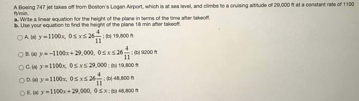 A Boeing 747 jet takes off from Boston's Logan Airport, which is at sea level, and climbs to a cruising altitude of 29,000 ft at a constant rate of 1100
ft/min.
a. Write a linear equation for the height of the plane in terms of the time after takeoff.
b. Use your equation to find the height of the plane 18 min after takeoff.
4
; (b) 19,800 ft
11
O A. (a) y=1100x, 0<x<26-
O B. (a) y =-1100x+ 29,000, 0<x<26.
4
; (b) 9200 ft
11
O C. (a) y=1100x, 0Sxs 29,000 ; (b) 19,800 ft
O D. (a) y =1100x, 0<x<26 ; (b) 48,800 ft
11
O E. (a) y=1100x+29,000, 0<x; (b) 48,800 ft
