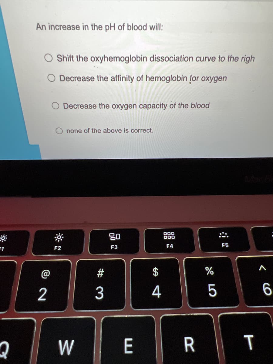 An increase in the pH of blood will:
Shift the oxyhemoglobin dissociation curve to the righ
Decrease the affinity of hemoglobin for oxygen
Decrease the oxygen capacity of the blood
none of the above is correct.
Macb
吕0
000
000
F1
F3
F4
F5
F2
@
#
$
%
2 3
4
5
W
E
R T
