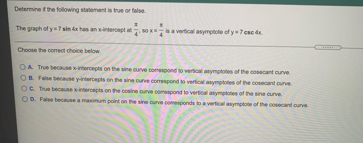 Determine if the following statement is true or false.
The graph of y =7 sin 4x has an x-intercept at
so x =
4
is a vertical asymptote of y = 7 csc 4x.
4
.....
Choose the correct choice below.
A. True because x-intercepts on the sine curve correspond to vertical asymptotes of the cosecant curve.
O B. False because y-intercepts on the sine curve correspond to vertical asymptotes of the cosecant curve.
O C. True because x-intercepts on the cosine curve correspond to vertical asymptotes of the sine curve.
O D. False because a maximum point on the sine curve corresponds to a vertical asymptote of the cosecant curve.
