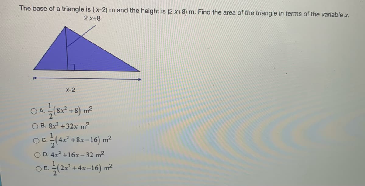 The base of a triangle is (x-2) m and the height is (2 x+8) m. Find the area of the triangle in terms of the variable x.
2 x+8
x-2
O A.
(8x +8) m²
O B. 8x +32x m2
Oc (4* +8x-16) m²
С.
D. 4x +16x- 32 m2
OE특(2x +4x-16) m2
