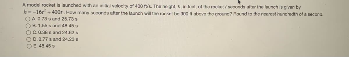 A model rocket is launched with an initial velocity of 400 ft/s. The height, h, in feet, of the rocket t seconds after the launch is given by
h =-16t* +400t . How many seconds after the launch will the rocket be 300 ft above the ground? Round to the nearest hundredth of a second.
O A. 0.73 s and 25.73 s
O B. 1.55 s and 48.45 s
O C.0.38 s and 24.62 s
O D. 0.77 s and 24.23 s
O E. 48.45 s
