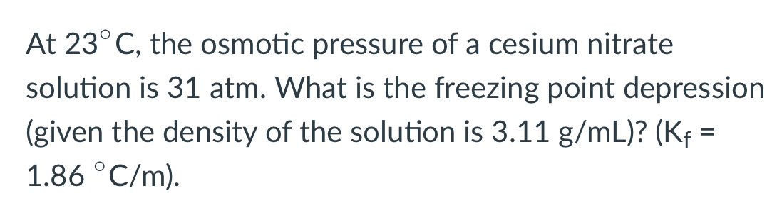 At 23°C, the osmotic pressure of a cesium nitrate
solution is 31 atm. What is the freezing point depression
(given the density of the solution is 3.11 g/mL)? (Kf =
1.86 °C/m).
