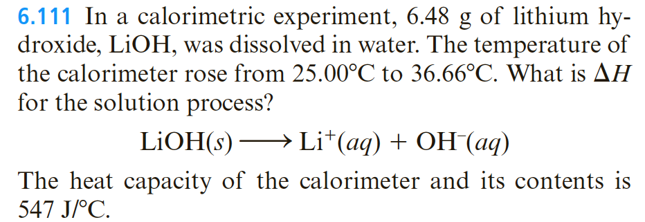 6.111 In a calorimetric experiment, 6.48 g of lithium hy-
droxide, LİOH, was dissolved in water. The temperature of
the calorimeter rose from 25.00°C to 36.66°C. What is AH
for the solution process?
LIOH(s) →
Li*(aq) + OH(aq)
The heat capacity of the calorimeter and its contents is
547 J/°C.
