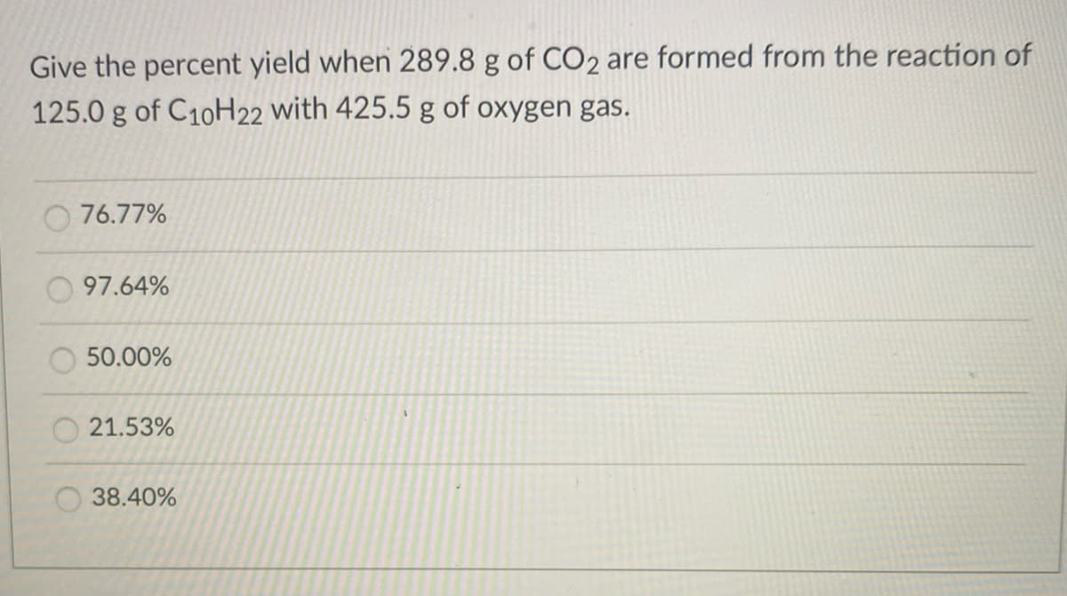 Give the percent yield when 289.8 g of CO2 are formed from the reaction of
125.0 g of C10H22 with 425.5 g of oxygen gas.
76.77%
97.64%
50.00%
21.53%
O 38.40%
