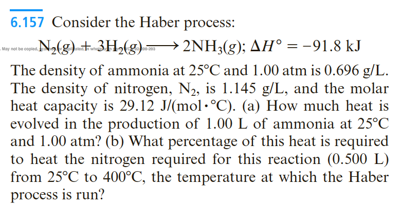 6.157 Consider the Haber process:
«N2(g) + 3H½(g) > 2NH3(g); AH° = -91.8 kJ
3H2(g).=
%3|
copied,
whole
02 200-203
The density of ammonia at 25°C and 1.00 atm is 0.696 g/L.
The density of nitrogen, N2, is 1.145 g/L, and the molar
heat capacity is 29.12 J/(mol •°C). (a) How much heat is
evolved in the production of 1.00 L of ammonia at 25°C
and 1.00 atm? (b) What percentage of this heat is required
to heat the nitrogen required for this reaction (0.500 L)
from 25°C to 400°C, the temperature at which the Haber
process is run?
