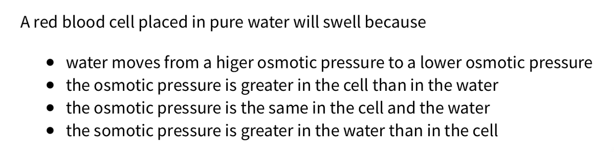 A red blood cell placed in pure water will swell because
• water moves from a higer osmotic pressure to a lower osmotic pressure
• the osmotic pressure is greater in the cell than in the water
• the osmotic pressure is the same in the cell and the water
• the somotic pressure is greater in the water than in the cell
