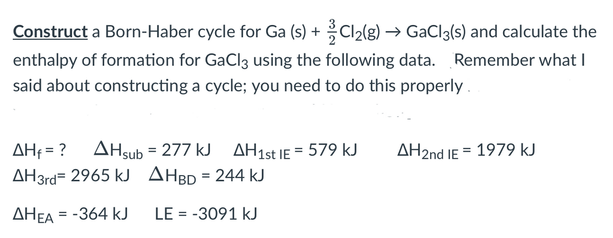 Construct a Born-Haber cycle for Ga (s) + Cl2(g) → GaCl3(s) and calculate the
enthalpy of formation for GaCl3 using the following data. Remember what I
said about constructing a cycle; you need to do this properly.
AHf = ?
AHsub = 277 kJ AH1st IE = 579 kJ
AH2nd IE = 1979 kJ
AH3rd= 2965 kJ AhbD = 244 kJ
AHEA = -364 kJ
LE = -3091 kJ
