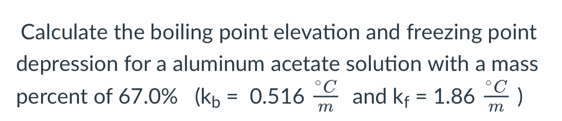 Calculate the boiling point elevation and freezing point
depression for a aluminum acetate solution with a mass
°C
°C
percent of 67.0% (kp = 0.516 - and kf = 1.86
)
m
m
