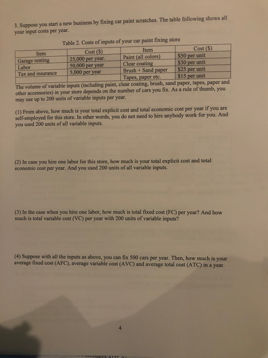 3. Suppose you start a new business by fixing car paint scratches. The table following shows all
your input costs per year.
Table 2. Costs of inputs of your car paint fixing store
Cost ($)
$50 per unit
$30 per unit
$25 per unit
$15 per unit
Item
Cost ($)
25,000 per year.
50,000 per year
5,000 per year
Item
Paint (all colors)
Clear coating
Brush + Sand paper
Tapes, paper etc.
Garage renting
Labor
Tax and insurance
The volume of variable inputs (including paint, clear coating, brush, sand paper, tapes, paper and
other accessories) in your store depends on the number of cars you fix. As a rule of thumb, you
may use up to 200 units of variable inputs per year.
(1) From above, how much is your total explicit cost and total economic cost per year if you are
self-employed for this store. In other words, you do not need to hire anybody work for you. And
you used 200 units of all variable inputs.
(2) In case you hire one labor for this store, how much is your total explicit cost and total
economic cost per year. And you used 200 units of all variable inputs.
(3) In the case when you hire one labor, how much is total fixed cost (FC) per year? And how
much is total variable cost (VC) per year with 200 units of variable inputs?
(4) Suppose with all the inputs as above, you can fix 500 cars per year. Then, how much is your
average fixed cost (AFC), average variable cost (AVC) and average total cost (ATC) in a year.
4.
