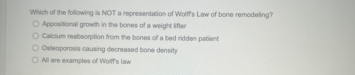 Which of the following is NOT a representation of Wolff's Law of bone remodeling?
O Appositional growth in the bones of a weight lifter
Calcium reabsorption from the bones of a bed ridden patient
O Osteoporosis causing decreased bone density
O All are examples of Wolff's law