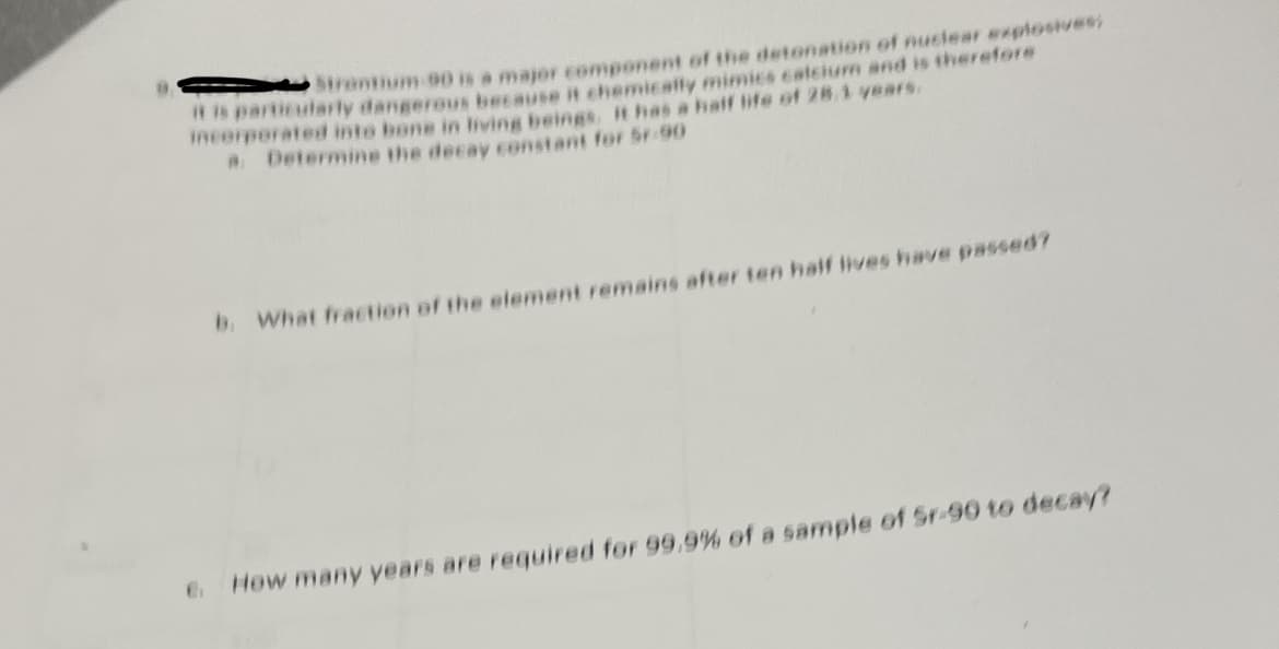 Strantium 90 is a major component of the detonation of nuclear explosives,
it is particularly dangerous because it chemically mimics calcium and is therefore
incorporated into bone in living beings, it has a half life of 28.1 years.
a. Determine the decay constant for Sr-90
b. What fraction of the element remains after ten half lives have passed?
6. How many years are required for 99.9% of a sample of Sr-90 to decay?