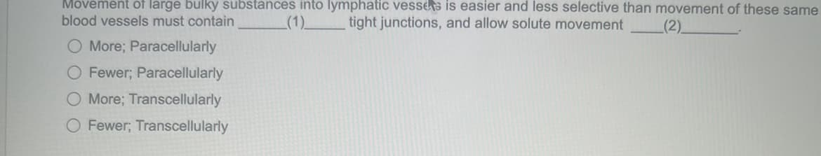 Movement of large bulky substances into lymphatic vesses is easier and less selective than movement of these same
(1) tight junctions, and allow solute movement
blood vessels must contain
(2)
O More; Paracellularly
O Fewer; Paracellularly
O More; Transcellularly
O Fewer; Transcellularly