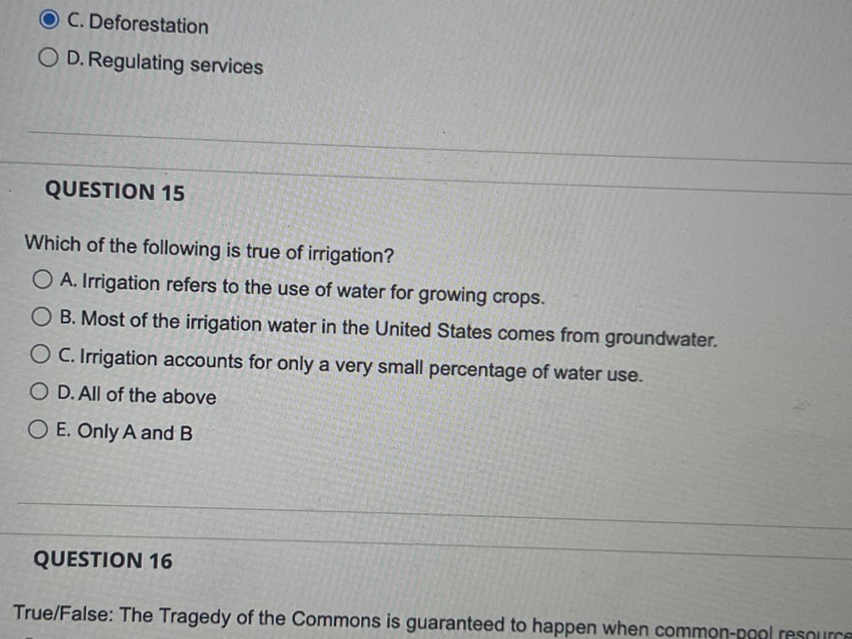 O C. Deforestation
OD. Regulating services
QUESTION 15
Which of the following is true of irrigation?
O A. Irrigation refers to the use of water for growing crops.
B. Most of the irrigation water in the United States comes from groundwater.
O C. Irrigation accounts for only a very small percentage of water use.
O D. All of the above
O E. Only A and B
QUESTION 16
True/False: The Tragedy of the Commons is guaranteed to happen when common-pool resource