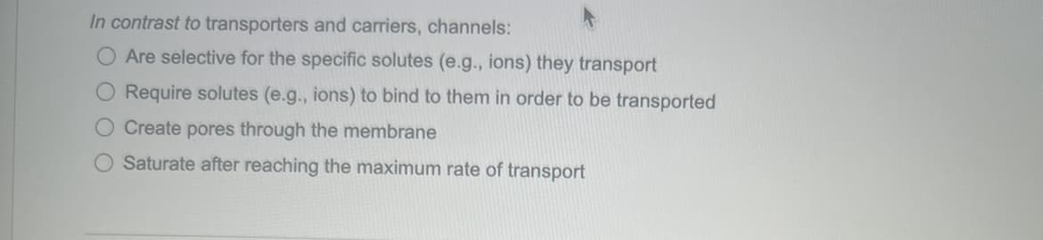 In contrast to transporters and carriers, channels:
O Are selective for the specific solutes (e.g., ions) they transport
Require solutes (e.g., ions) to bind to them in order to be transported
O Create pores through the membrane
Saturate after reaching the maximum rate of transport