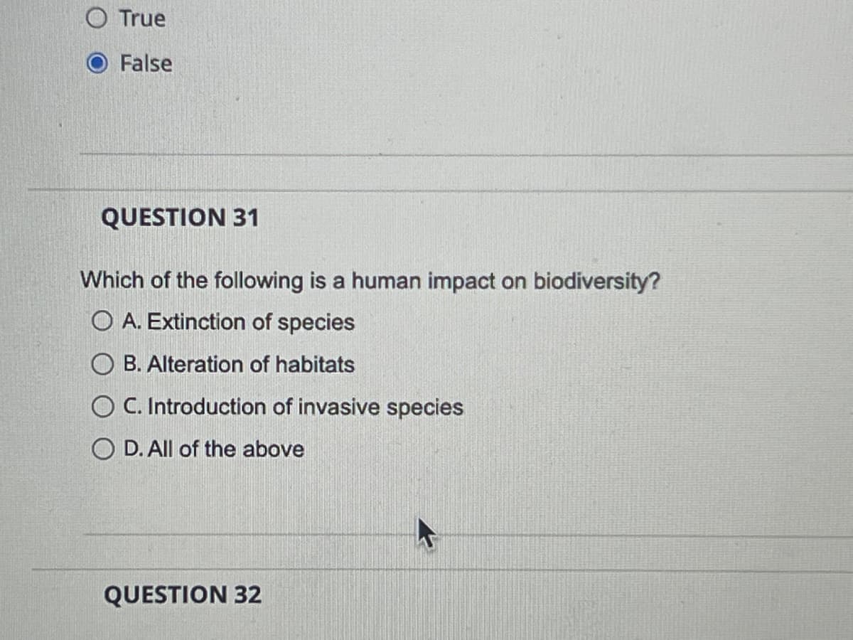 O True
False
QUESTION 31
Which of the following is a human impact on biodiversity?
O A. Extinction of species
OB. Alteration of habitats
C. Introduction of invasive species
O D. All of the above
QUESTION 32