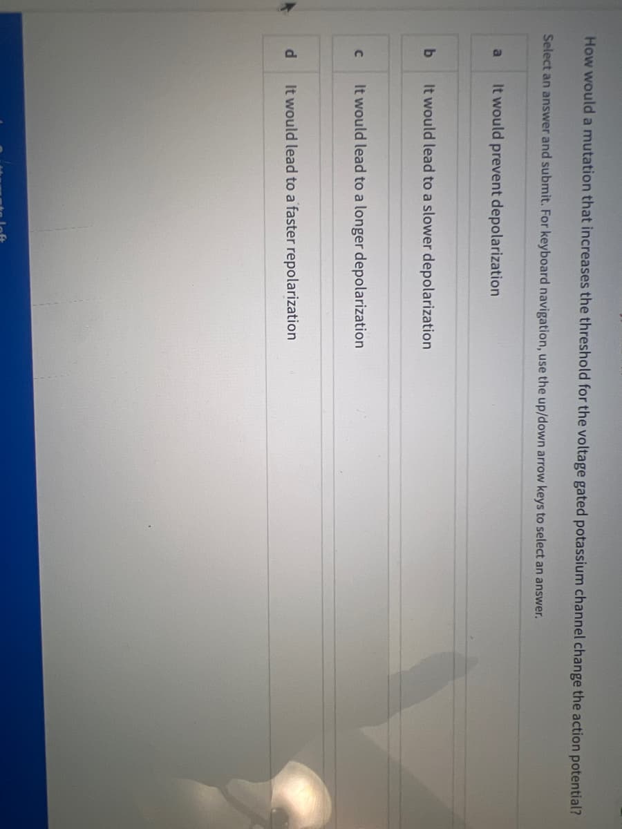 How would a mutation that increases the threshold for the voltage gated potassium channel change the action potential?
Select an answer and submit. For keyboard navigation, use the up/down arrow keys to select an answer.
a
b
C
d
It would prevent depolarization
It would lead to a slower depolarization
It would lead to a longer depolarization
It would lead to a faster repolarization