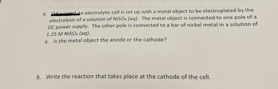 (10 points) An electrolytic cell is set up with a metal object to be electroplated by the
electrolysis of a solution of NiSO4 (aq). The metal object is connected to one pole of a
DC power supply. The other pole is connected to a bar of nickel metal in a solution of
1.25 M NISO4 (aq).
a. Is the metal object the anode or the cathode?
4.
b. Write the reaction that takes place at the cathode of the cell.