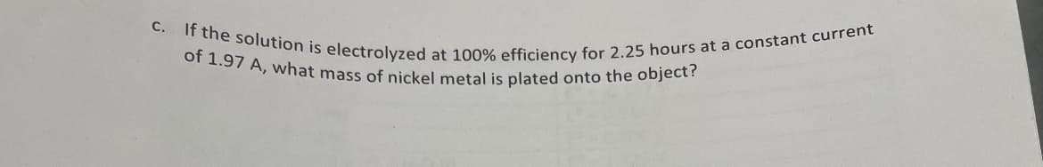 c. If the solution is electrolyzed at 100% efficiency for 2.25 hours at a constant current
of 1.97 A, what mass of nickel metal is plated onto the object?