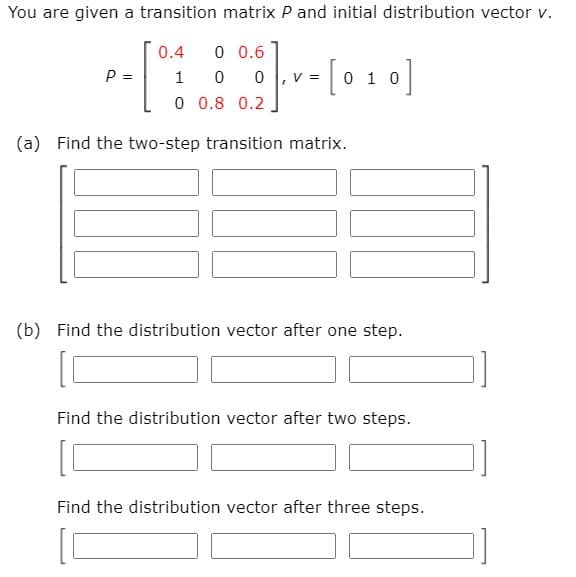 You are given a transition matrix P and initial distribution vector v.
0.4
0 0.6
- [0 1 0]
P =
1
0 0.8 0.2
(a) Find the two-step transition matrix.
(b) Find the distribution vector after one step.
Find the distribution vector after two steps.
Find the distribution vector after three steps.

