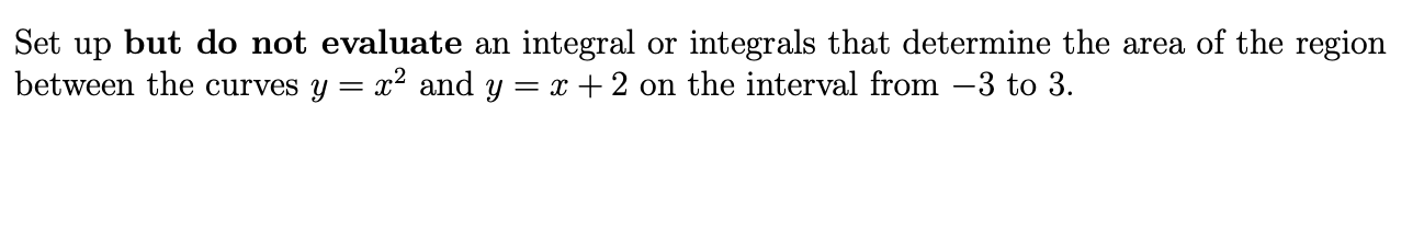 Set up but do not evaluate an integral or integrals that determine the area of the region
between the curves y = x? and y = x + 2 on the interval from -3 to 3.
