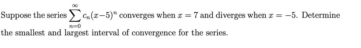 Suppose the series > Cn(x-5)" converges when x =
7 and diverges when x =
:-5. Determine
n=0
the smallest and largest interval of convergence for the series.
