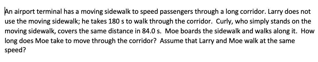 An airport terminal has a moving sidewalk to speed passengers through a long corridor. Larry does not
use the moving sidewalk; he takes 180 s to walk through the corridor. Curly, who simply stands on the
moving sidewalk, covers the same distance in 84.0 s. Moe boards the sidewalk and walks along it. How
long does Moe take to move through the corridor? Assume that Larry and Moe walk at the same
speed?
