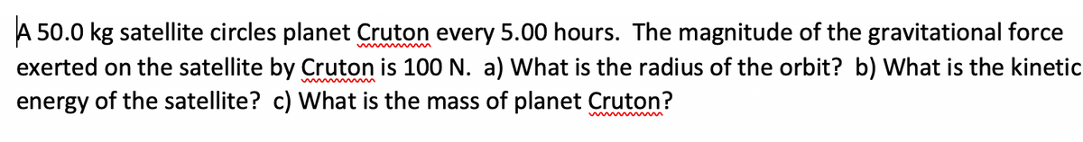 A 50.0 kg satellite circles planet Cruton every 5.00 hours. The magnitude of the gravitational force
exerted on the satellite by Cruton is 100 N. a) What is the radius of the orbit? b) What is the kinetic
energy of the satellite? c) What is the mass of planet Cruton?
