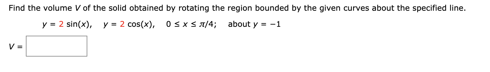 Find the volume V of the solid obtained by rotating the region bounded by the given curves about the specified Iline.
y = 2 sin(x), y = 2 cos(x),
0 < x < 1/4;
about y = -1
V =
